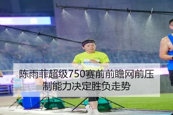 陈雨菲超级750赛前前瞻网前压制能力决定胜负走势
